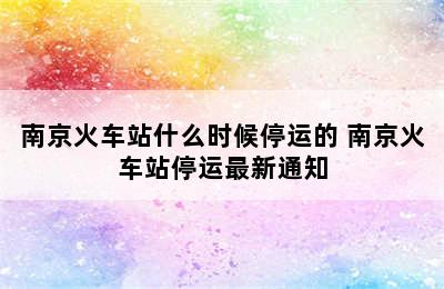 南京火车站什么时候停运的 南京火车站停运最新通知